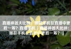 直播神器大比拼：哪款手机在直播中更胜一筹？直播手机「直播神器大比拼：哪款手机在直播中更胜一筹？」