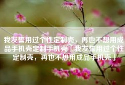 我发誓用过个性定制壳，再也不想用成品手机壳定制手机壳「我发誓用过个性定制壳，再也不想用成品手机壳」