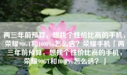 两三年前预算，想找个性价比高的手机，荣耀90GT和100Pro怎么选？荣耀手机「两三年前预算，想找个性价比高的手机，荣耀90GT和100Pro怎么选？」