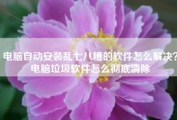 电脑自动安装乱七八糟的软件怎么解决？电脑垃圾软件怎么彻底清除