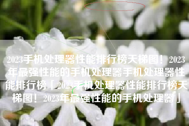 2023手机处理器性能排行榜天梯图！2023年最强性能的手机处理器手机处理器性能排行榜「2023手机处理器性能排行榜天梯图！2023年最强性能的手机处理器」